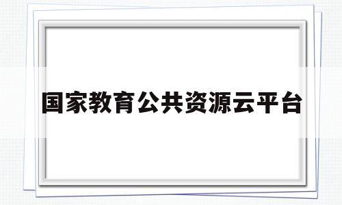 国家教育公共资源云平台(国家教育资源服务公共平台下载)