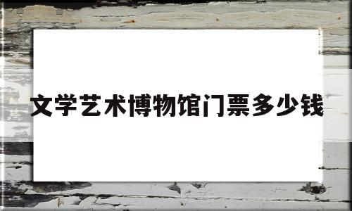 包含文学艺术博物馆门票多少钱的词条