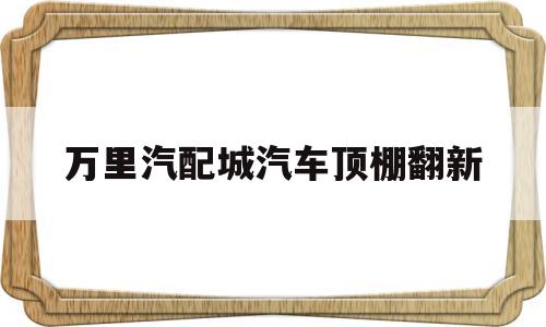 万里汽配城汽车顶棚翻新(汽车顶棚翻新修复改装工厂)