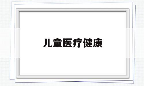 儿童医疗健康(儿童医疗健康服务面临的挑战)