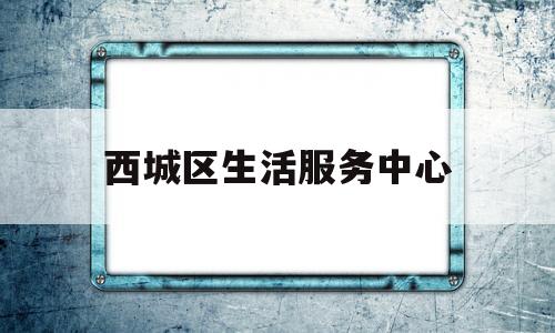 西城区生活服务中心(西城区社区综合服务中心)