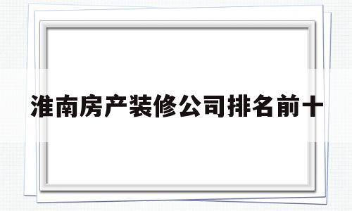 淮南房产装修公司排名前十(淮南目前最大最正规装饰公司)