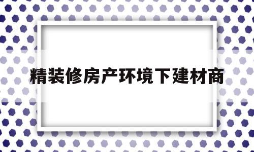 精装修房产环境下建材商的简单介绍