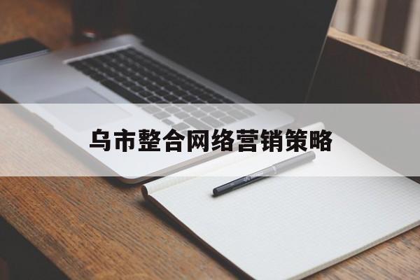 乌市整合网络营销策略(网络整合营销优势和途径)