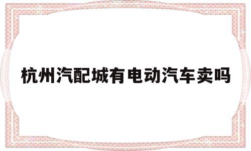 杭州汽配城有电动汽车卖吗(杭州汽配城有电动汽车卖吗多少钱)