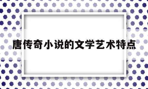 唐传奇小说的文学艺术特点(唐传奇在中国小说史上的意义)