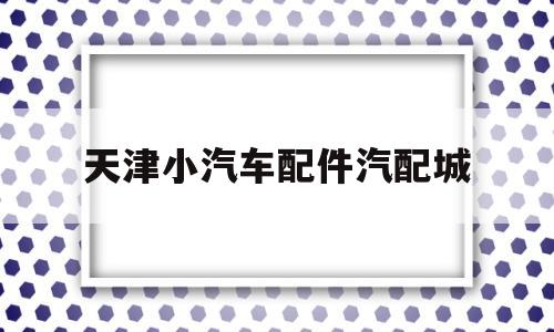 天津小汽车配件汽配城(天津小汽车配件汽配城地址)