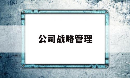 公司战略管理(公司战略管理常见的问题有哪些)