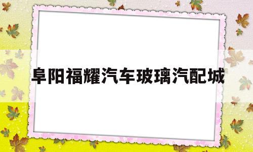 阜阳福耀汽车玻璃汽配城(阜阳福耀汽车玻璃汽配城招聘)