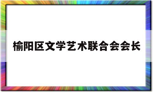 榆阳区文学艺术联合会会长(榆阳区文学艺术联合会会长是谁)