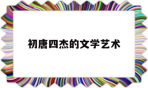 初唐四杰的文学艺术(简述初唐四杰的文学成就)