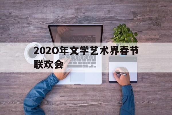 202O年文学艺术界春节联欢会(中国文艺艺术界2020年春节大联欢)