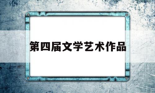 第四届文学艺术作品(关于第七届文学艺术优秀成果奖入选作品的公示)