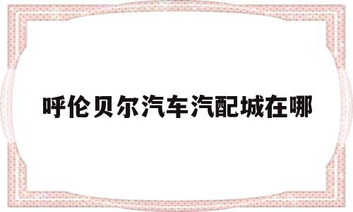 关于呼伦贝尔汽车汽配城在哪的信息