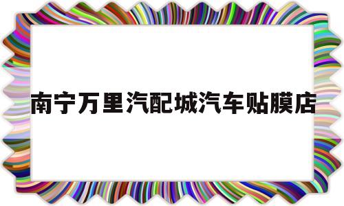 南宁万里汽配城汽车贴膜店(南宁万里汽配城汽车贴膜店在几楼)