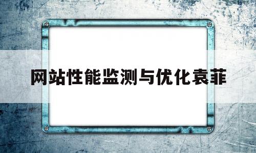 网站性能监测与优化袁菲(网站性能优化部分有哪些技巧)