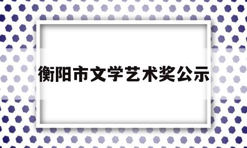 衡阳市文学艺术奖公示(衡阳市文学艺术届联合会)