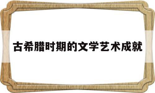 古希腊时期的文学艺术成就(古希腊文学的艺术成就及对后世的影响)