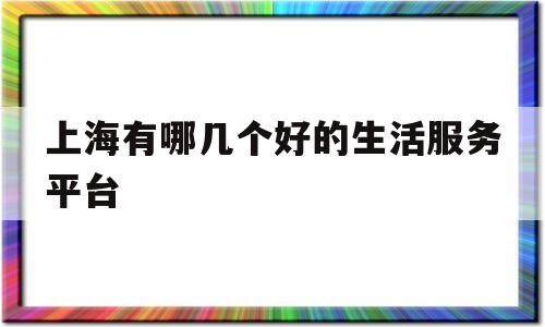 上海有哪几个好的生活服务平台(上海有哪几个好的生活服务平台公司)