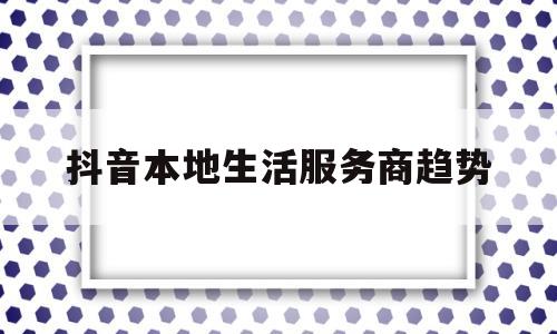 抖音本地生活服务商趋势(抖音本地生活服务商有哪些公司)