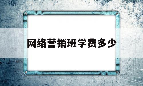 网络营销班学费多少(网络营销学校哪个比较好)