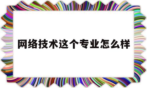 网络技术这个专业怎么样(计算机网络技术这个专业怎么样)