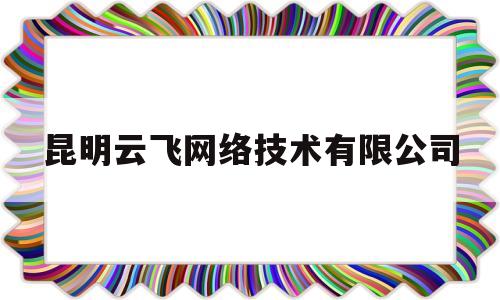 昆明云飞网络技术有限公司(昆明云飞网络技术有限公司电话)