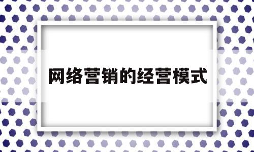 网络营销的经营模式(网络营销经营模式包括)