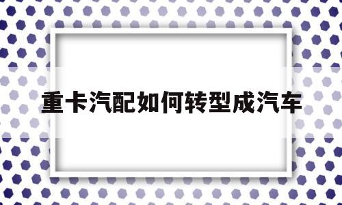 重卡汽配如何转型成汽车(重卡汽配如何转型成汽车零部件)