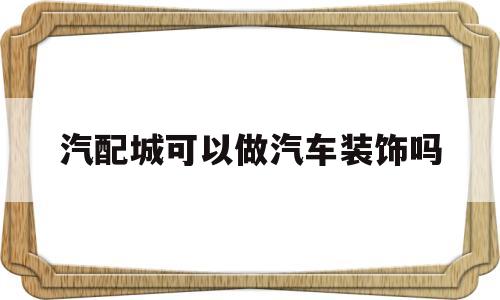 汽配城可以做汽车装饰吗(汽配城可以做汽车装饰吗多少钱)