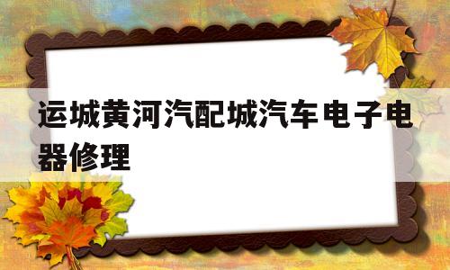 运城黄河汽配城汽车电子电器修理的简单介绍