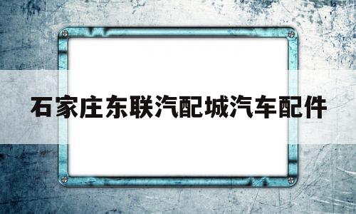 石家庄东联汽配城汽车配件(石家庄东联汽配城汽车配件淡旺季)