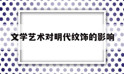 文学艺术对明代纹饰的影响(古代文学艺术对地域文化的倚重由来已久)