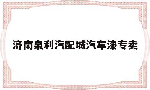 济南泉利汽配城汽车漆专卖(济南泉利汽配城汽车漆专卖店在哪里)