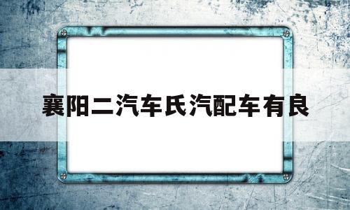 襄阳二汽车氏汽配车有良的简单介绍