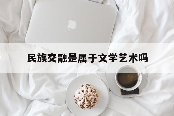 民族交融是属于文学艺术吗(民族交融是属于文学艺术吗为什么)