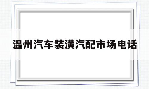 温州汽车装潢汽配市场电话(温州市汽车装饰用品市场的地址)