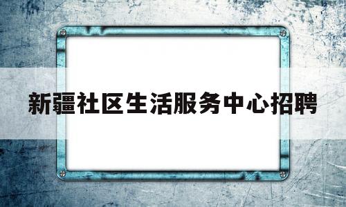 包含新疆社区生活服务中心招聘的词条