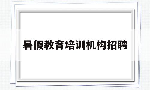 暑假教育培训机构招聘(暑假教育培训机构招聘信息)