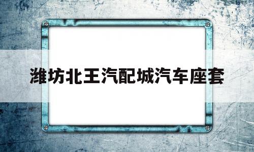 潍坊北王汽配城汽车座套(潍坊北王汽配城汽车座套专卖店)