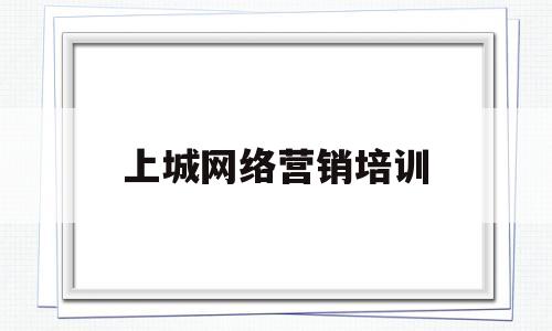 上城网络营销培训(网络营销课程培训要多少钱哪个好)