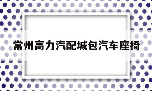 常州高力汽配城包汽车座椅(常州高力汽配城属于哪个街道)