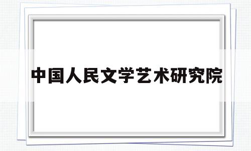 中国人民文学艺术研究院(中国人民文学艺术研究院官网)