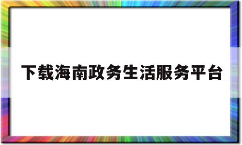 下载海南政务生活服务平台(海南政务生活服务平台APP)