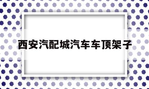 西安汽配城汽车车顶架子(西安汽配城汽车车顶架子哪里有卖)