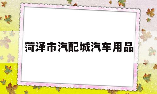 菏泽市汽配城汽车用品(菏泽市汽配城汽车用品店电话)