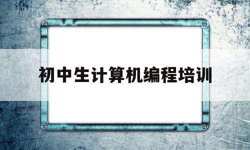 初中生计算机编程培训(初中学编程应该从哪里开始)