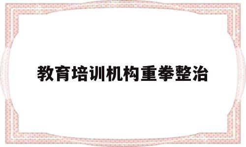 教育培训机构重拳整治(2021教育培训机构整顿)