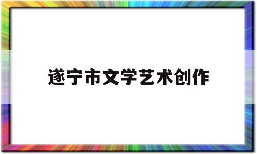 遂宁市文学艺术创作(遂宁市文学艺术创作办公室主任梁婧)