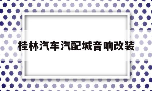 桂林汽车汽配城音响改装(石家庄必得汽配城音响改装)